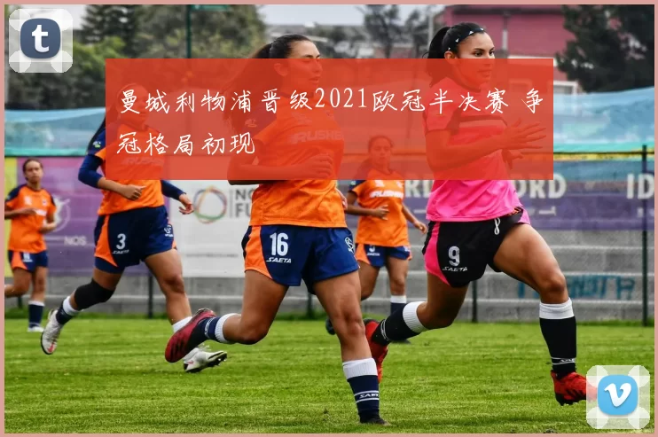 曼城利物浦晋级2021欧冠半决赛 争冠格局初现