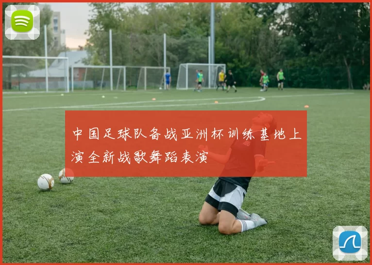 中国足球队备战亚洲杯训练基地上演全新战歌舞蹈表演