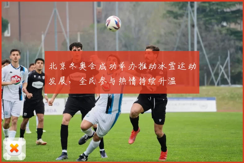 北京冬奥会成功举办推动冰雪运动发展，全民参与热情持续升温