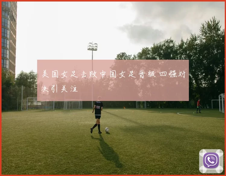 美国女足击败中国女足晋级 四强对决引关注