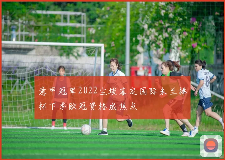 意甲冠军2022尘埃落定国际米兰捧杯下季欧冠资格成焦点