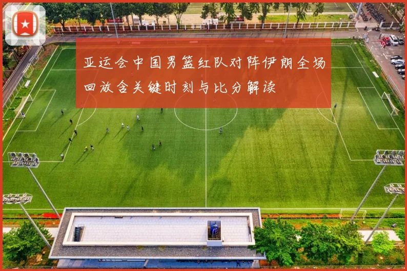 亚运会中国男篮红队对阵伊朗全场回放含关键时刻与比分解读