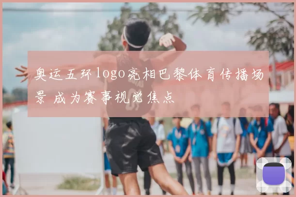 奥运五环logo亮相巴黎体育传播场景 成为赛事视觉焦点