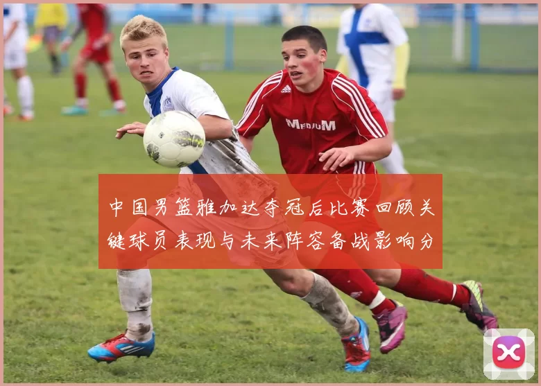 中国男篮雅加达夺冠后比赛回顾关键球员表现与未来阵容备战影响分析