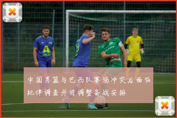 中国男篮与巴西队赛场冲突后面临纪律调查并将调整备战安排