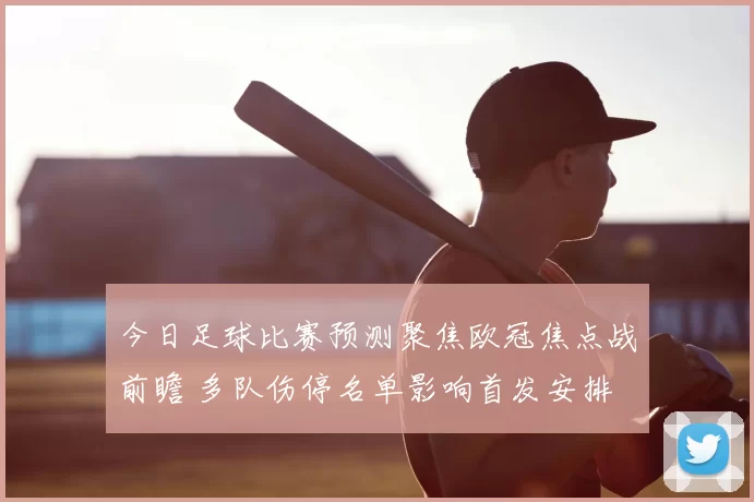 今日足球比赛预测聚焦欧冠焦点战前瞻 多队伤停名单影响首发安排