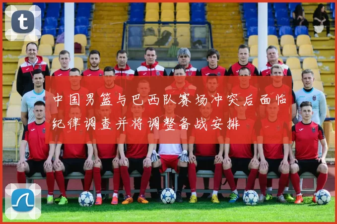 中国男篮与巴西队赛场冲突后面临纪律调查并将调整备战安排