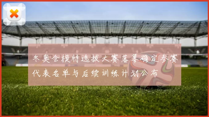 冬奥会模特选拔大赛落幕确定参赛代表名单与后续训练计划公布