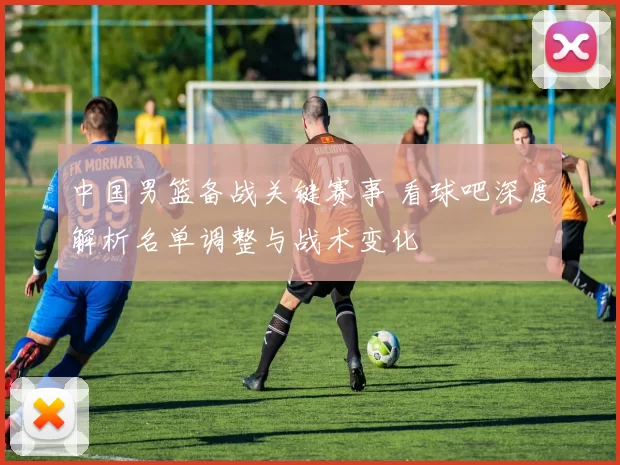 中国男篮备战关键赛事 看球吧深度解析名单调整与战术变化