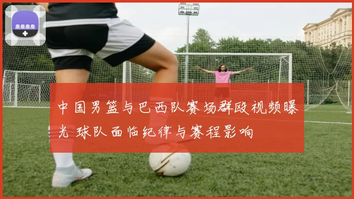 中国男篮与巴西队赛场群殴视频曝光 球队面临纪律与赛程影响