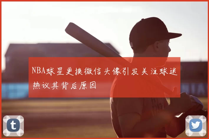 NBA球星更换微信头像引发关注球迷热议其背后原因