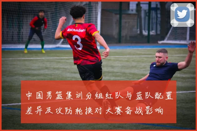 中国男篮集训分组红队与蓝队配置差异及攻防轮换对大赛备战影响