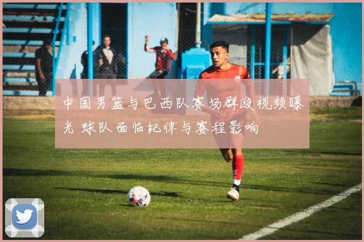 中国男篮与巴西队赛场群殴视频曝光 球队面临纪律与赛程影响
