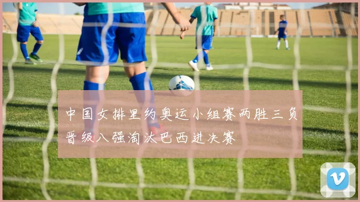 中国女排里约奥运小组赛两胜三负晋级八强淘汰巴西进决赛