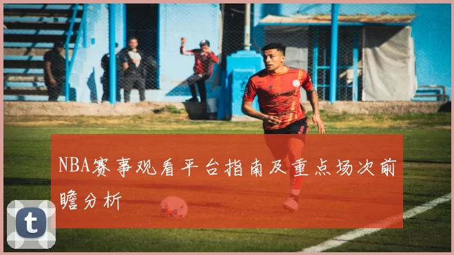 NBA赛事观看平台指南及重点场次前瞻分析