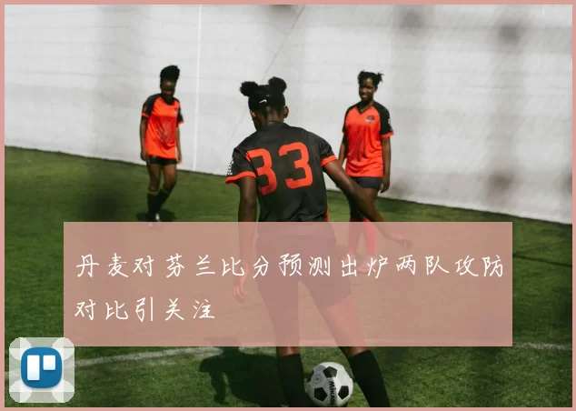 丹麦对芬兰比分预测出炉两队攻防对比引关注