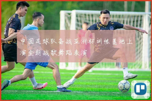 中国足球队备战亚洲杯训练基地上演全新战歌舞蹈表演