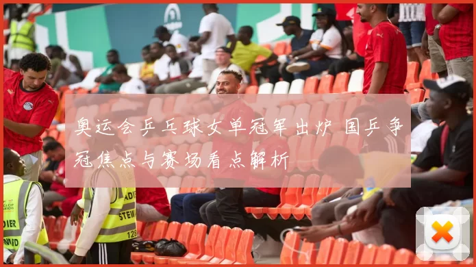 奥运会乒乓球女单冠军出炉 国乒争冠焦点与赛场看点解析