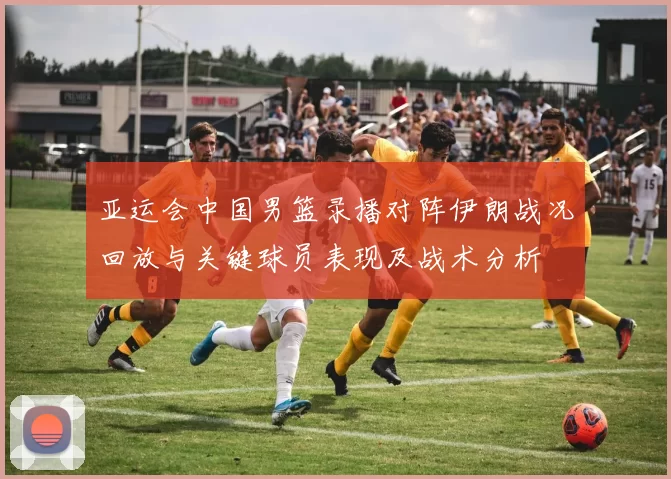 亚运会中国男篮录播对阵伊朗战况回放与关键球员表现及战术分析