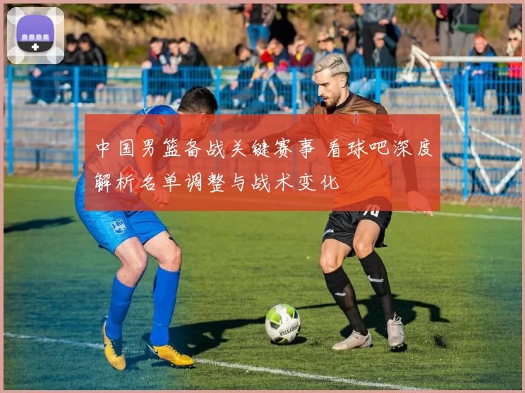 中国男篮备战关键赛事 看球吧深度解析名单调整与战术变化