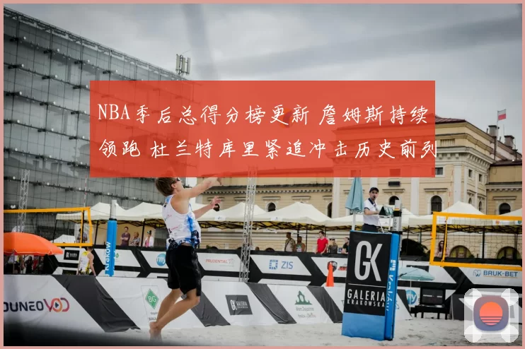 NBA季后总得分榜更新 詹姆斯持续领跑 杜兰特库里紧追冲击历史前列