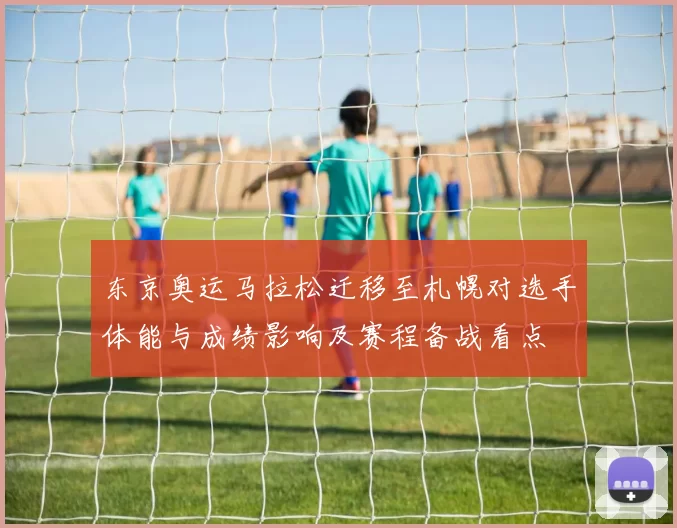 东京奥运马拉松迁移至札幌对选手体能与成绩影响及赛程备战看点
