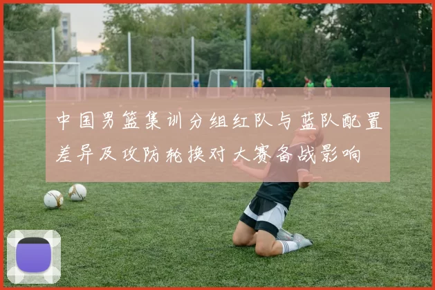 中国男篮集训分组红队与蓝队配置差异及攻防轮换对大赛备战影响