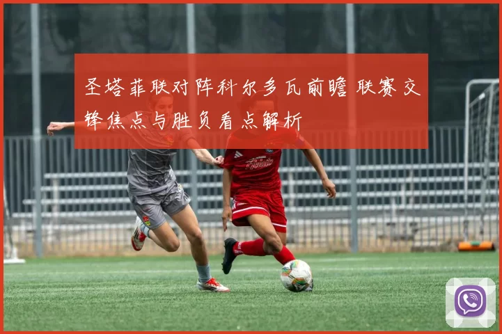 圣塔菲联对阵科尔多瓦前瞻 联赛交锋焦点与胜负看点解析