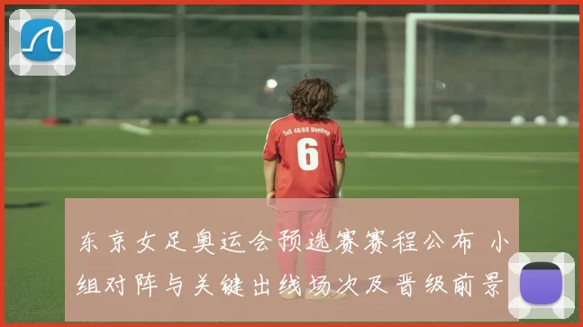 东京女足奥运会预选赛赛程公布 小组对阵与关键出线场次及晋级前景