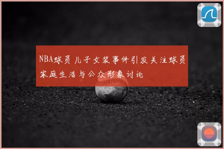 NBA球员儿子女装事件引发关注球员家庭生活与公众形象讨论