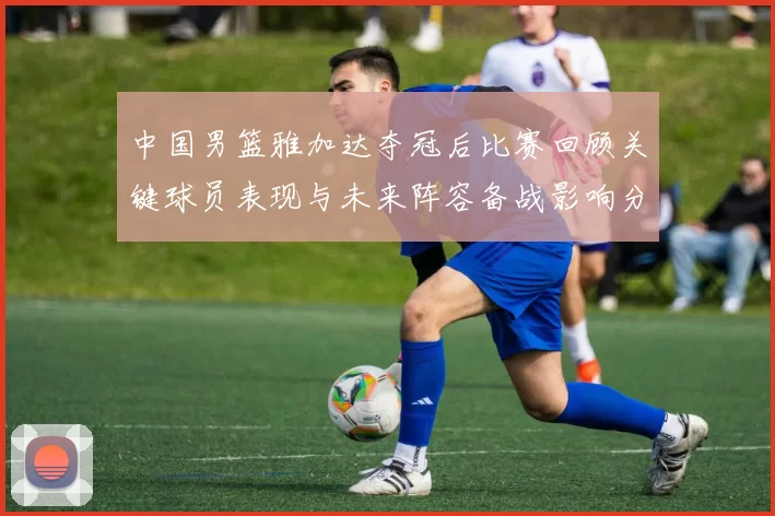 中国男篮雅加达夺冠后比赛回顾关键球员表现与未来阵容备战影响分析