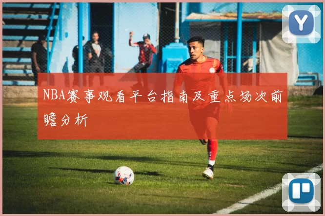 NBA赛事观看平台指南及重点场次前瞻分析