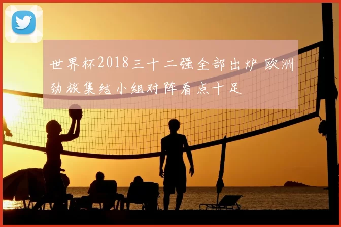 世界杯2018三十二强全部出炉 欧洲劲旅集结小组对阵看点十足