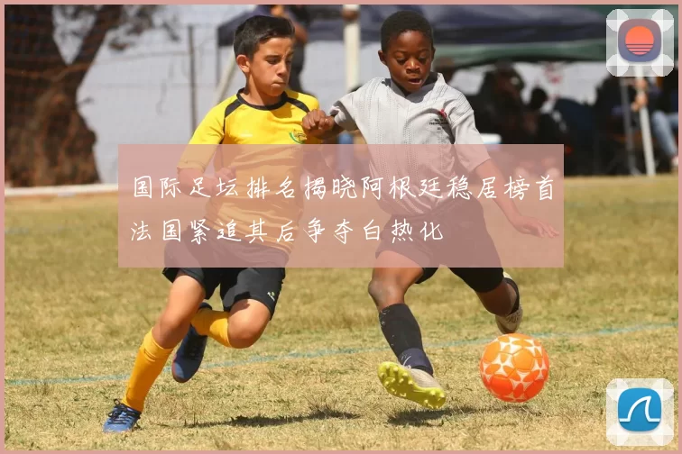 国际足坛排名揭晓阿根廷稳居榜首法国紧追其后争夺白热化
