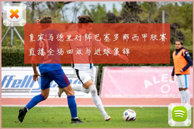 皇家马德里对阵巴塞罗那西甲联赛直播全场回放与进球集锦
